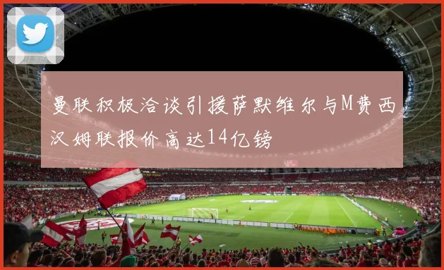 曼联积极洽谈引援萨默维尔与M费西汉姆联报价高达14亿镑