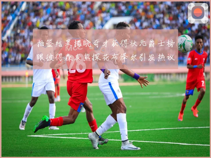 抽签结果揭晓奇才获得状元爵士榜眼彼得森灰熊探花布泽尔引发热议