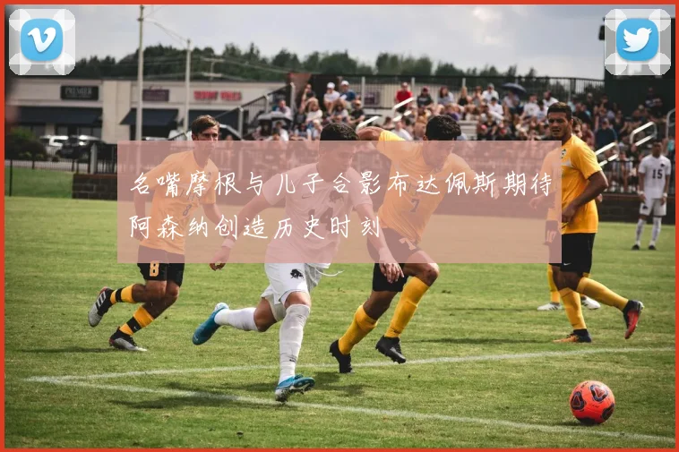 名嘴摩根与儿子合影布达佩斯期待阿森纳创造历史时刻