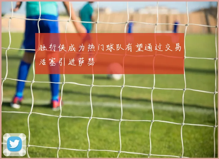 独行侠成为热门球队有望通过交易活塞引进萨瑟