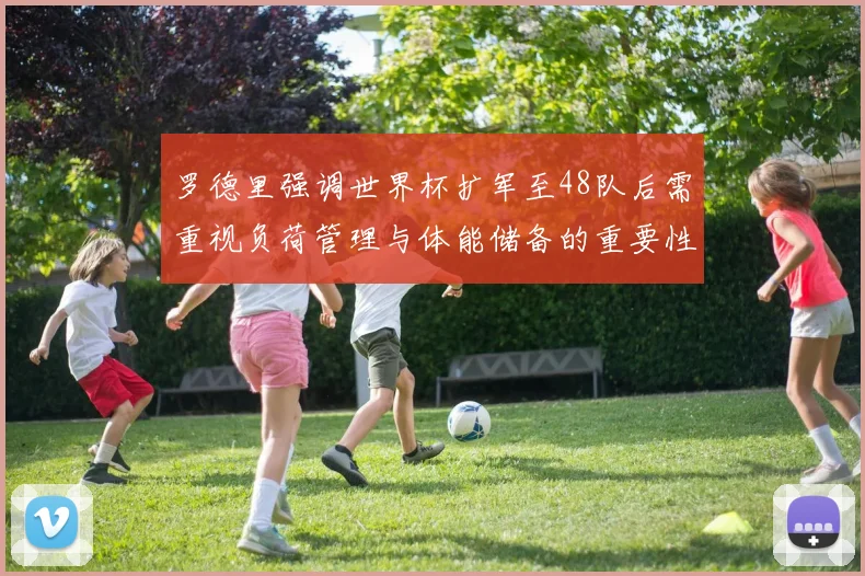 罗德里强调世界杯扩军至48队后需重视负荷管理与体能储备的重要性