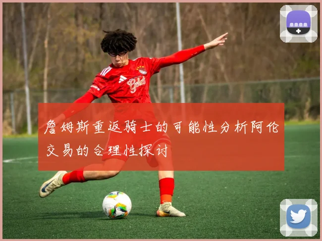 詹姆斯重返骑士的可能性分析阿伦交易的合理性探讨