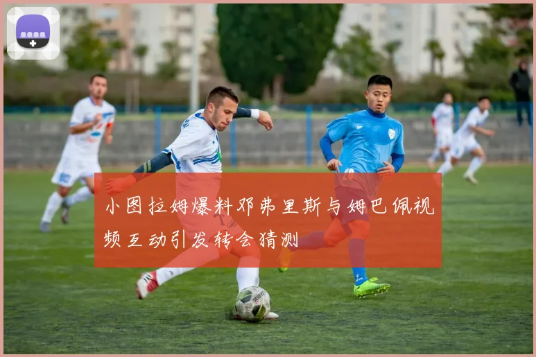 小图拉姆爆料邓弗里斯与姆巴佩视频互动引发转会猜测