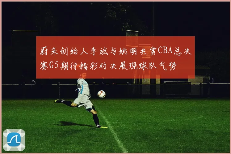 蔚来创始人李斌与姚明共赏CBA总决赛G5期待精彩对决展现球队气势
