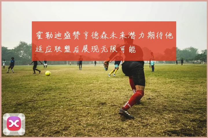 霍勒迪盛赞亨德森未来潜力期待他适应联盟后展现无限可能