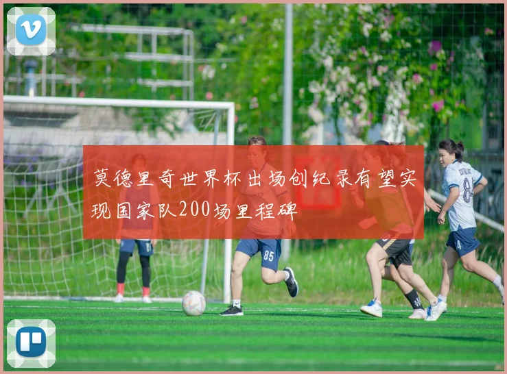 莫德里奇世界杯出场创纪录有望实现国家队200场里程碑