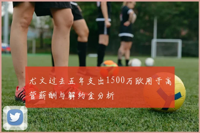 尤文过去五年支出1500万欧用于高管薪酬与解约金分析