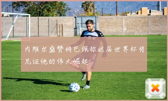 内维尔盛赞姆巴佩称这届世界杯将见证他的伟大崛起