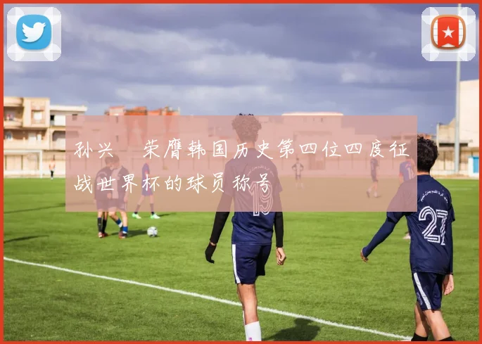 孙兴慜荣膺韩国历史第四位四度征战世界杯的球员称号