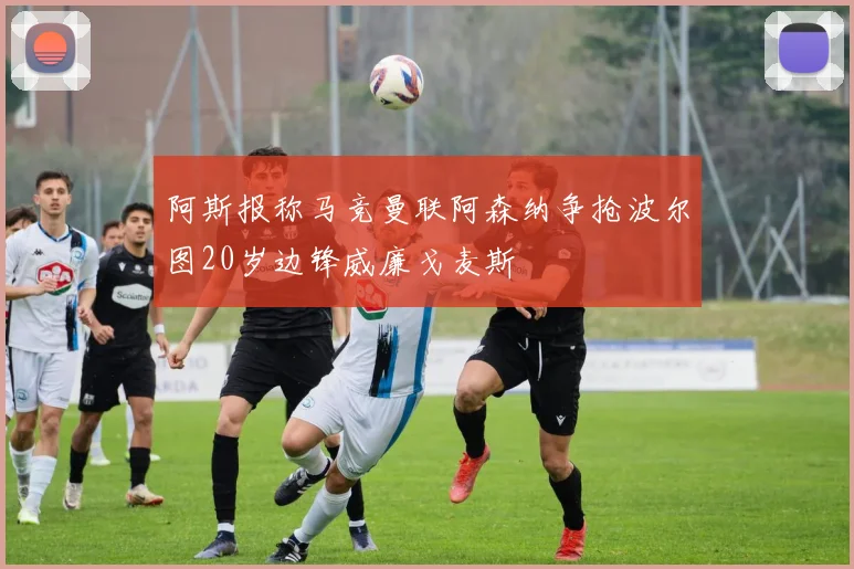 阿斯报称马竞曼联阿森纳争抢波尔图20岁边锋威廉戈麦斯