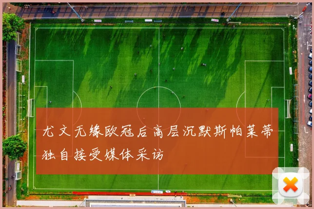 尤文无缘欧冠后高层沉默斯帕莱蒂独自接受媒体采访