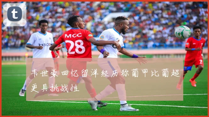 韦世豪回忆留洋经历称葡甲比葡超更具挑战性