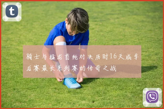 骑士与猛龙首轮对决历时16天成季后赛最长系列赛的传奇之战