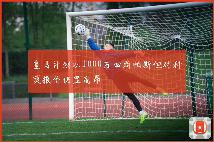 皇马计划以1000万回购帕斯但对科莫报价仍显高昂
