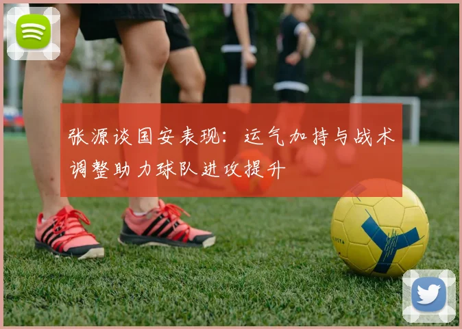 张源谈国安表现：运气加持与战术调整助力球队进攻提升