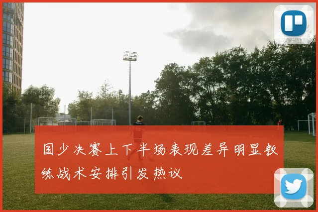 国少决赛上下半场表现差异明显教练战术安排引发热议