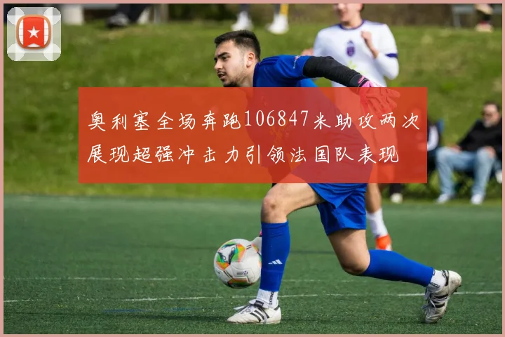 奥利塞全场奔跑106847米助攻两次展现超强冲击力引领法国队表现