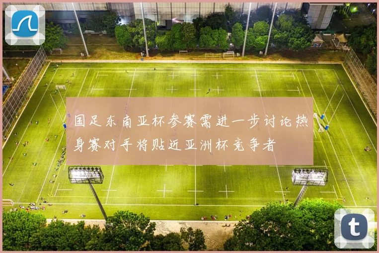 国足东南亚杯参赛需进一步讨论热身赛对手将贴近亚洲杯竞争者