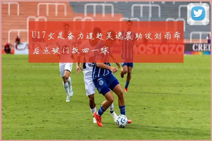 U17女足奋力追赶吴逸晨助攻刘雨希后点破门扳回一球