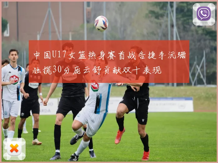 中国U17女篮热身赛首战告捷李沅珊独揽30分庞云舒贡献双十表现