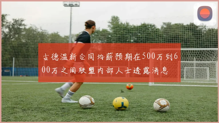 古德温新合同均薪预期在500万到600万之间联盟内部人士透露消息