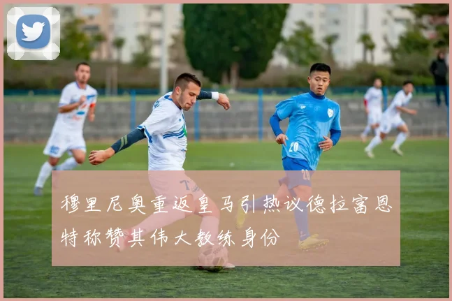 穆里尼奥重返皇马引热议德拉富恩特称赞其伟大教练身份